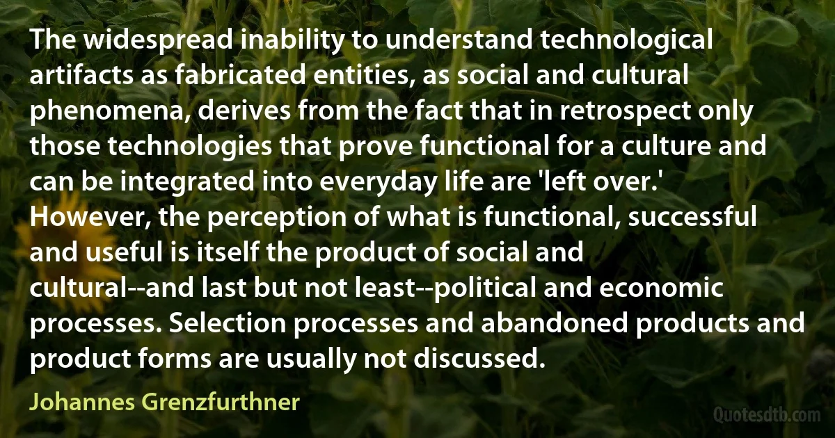 The widespread inability to understand technological artifacts as fabricated entities, as social and cultural phenomena, derives from the fact that in retrospect only those technologies that prove functional for a culture and can be integrated into everyday life are 'left over.' However, the perception of what is functional, successful and useful is itself the product of social and cultural--and last but not least--political and economic processes. Selection processes and abandoned products and product forms are usually not discussed. (Johannes Grenzfurthner)