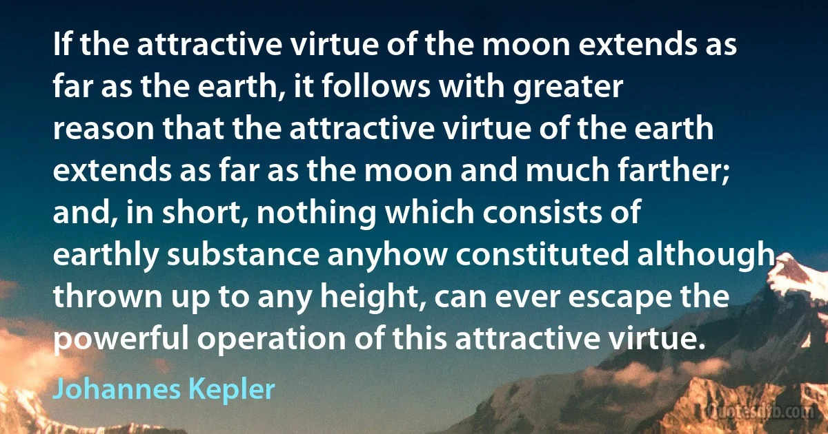 If the attractive virtue of the moon extends as far as the earth, it follows with greater reason that the attractive virtue of the earth extends as far as the moon and much farther; and, in short, nothing which consists of earthly substance anyhow constituted although thrown up to any height, can ever escape the powerful operation of this attractive virtue. (Johannes Kepler)