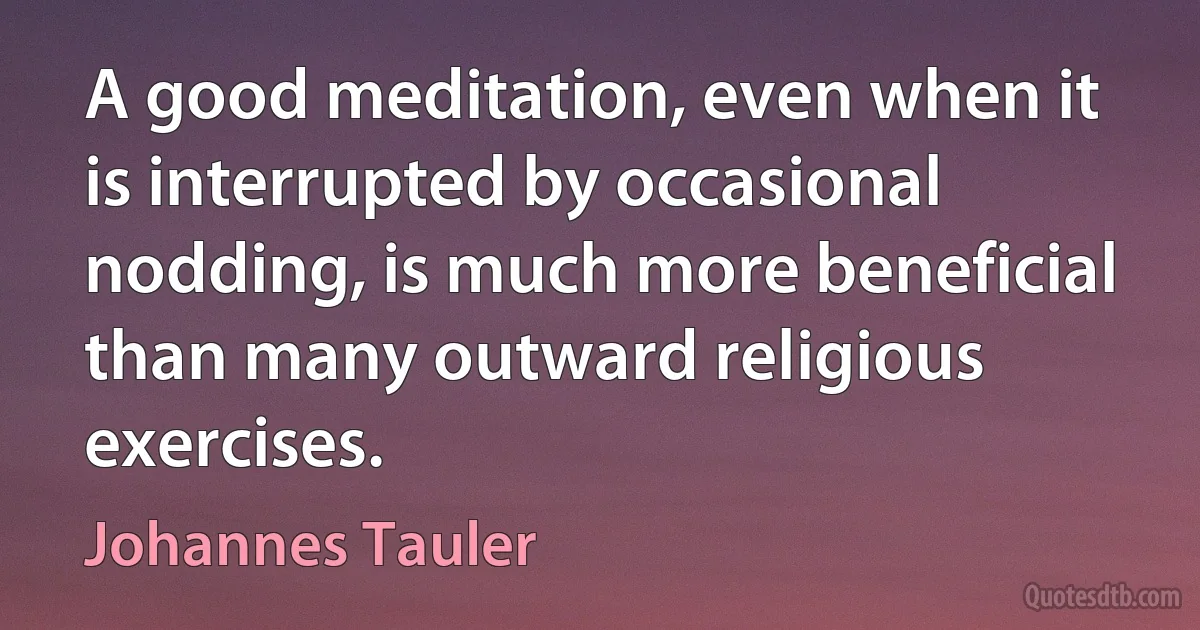 A good meditation, even when it is interrupted by occasional nodding, is much more beneficial than many outward religious exercises. (Johannes Tauler)