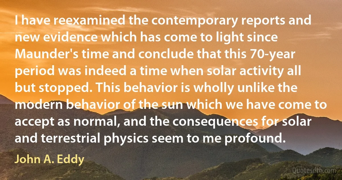 I have reexamined the contemporary reports and new evidence which has come to light since Maunder's time and conclude that this 70-year period was indeed a time when solar activity all but stopped. This behavior is wholly unlike the modern behavior of the sun which we have come to accept as normal, and the consequences for solar and terrestrial physics seem to me profound. (John A. Eddy)