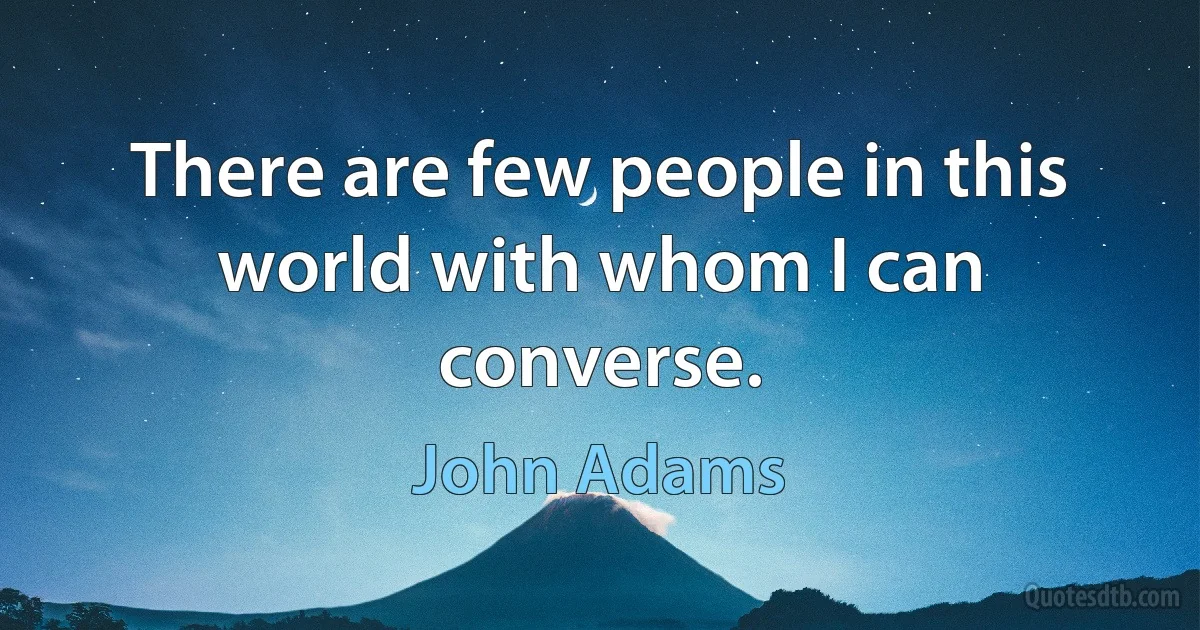 There are few people in this world with whom I can converse. (John Adams)