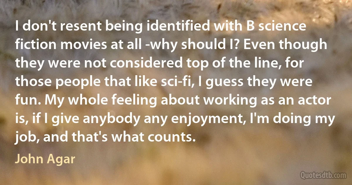 I don't resent being identified with B science fiction movies at all -why should I? Even though they were not considered top of the line, for those people that like sci-fi, I guess they were fun. My whole feeling about working as an actor is, if I give anybody any enjoyment, I'm doing my job, and that's what counts. (John Agar)