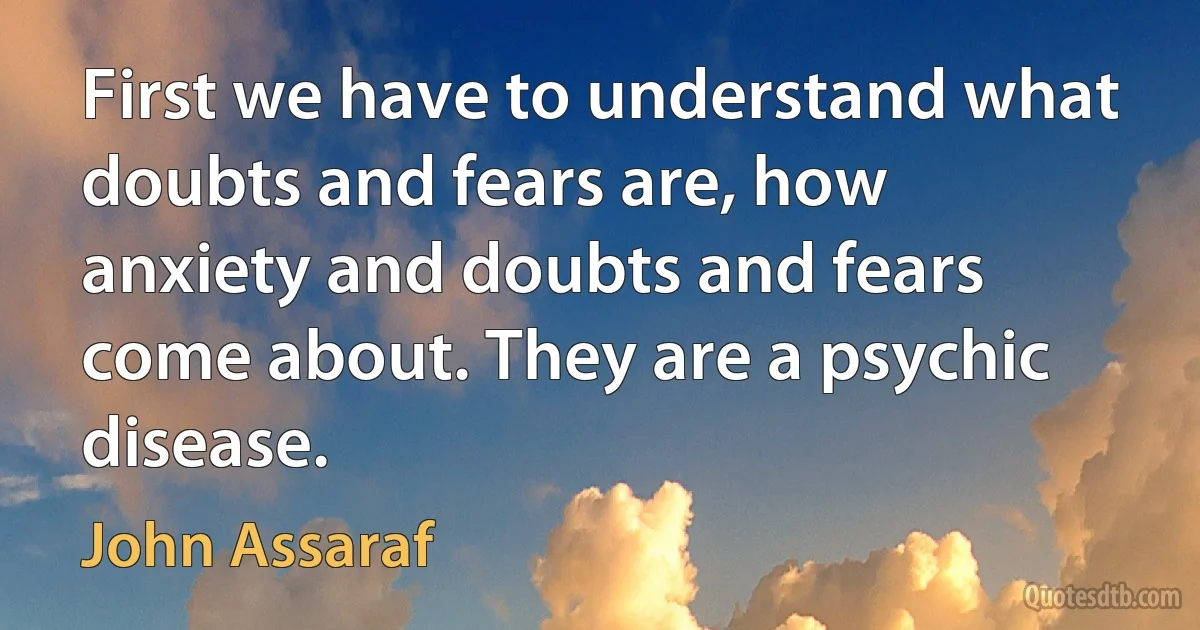 First we have to understand what doubts and fears are, how anxiety and doubts and fears come about. They are a psychic disease. (John Assaraf)