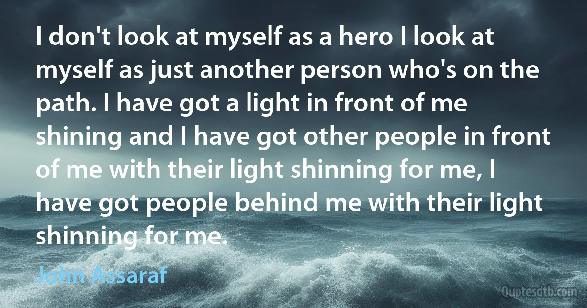 I don't look at myself as a hero I look at myself as just another person who's on the path. I have got a light in front of me shining and I have got other people in front of me with their light shinning for me, I have got people behind me with their light shinning for me. (John Assaraf)