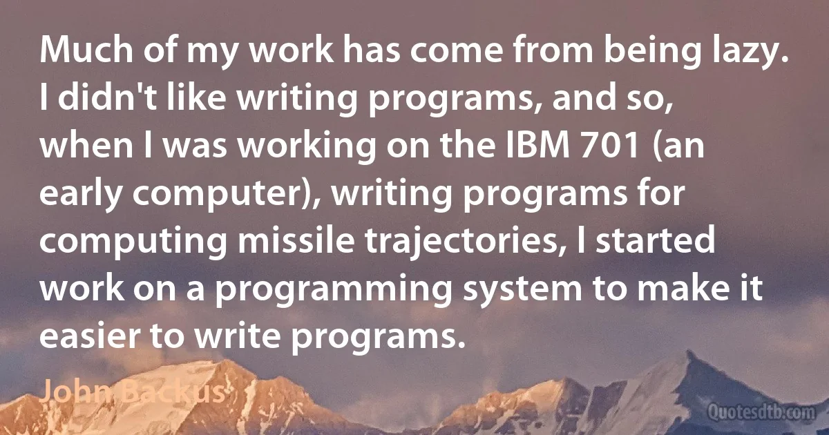 Much of my work has come from being lazy. I didn't like writing programs, and so, when I was working on the IBM 701 (an early computer), writing programs for computing missile trajectories, I started work on a programming system to make it easier to write programs. (John Backus)