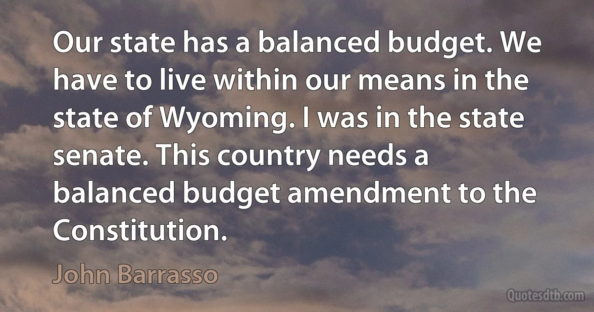 Our state has a balanced budget. We have to live within our means in the state of Wyoming. I was in the state senate. This country needs a balanced budget amendment to the Constitution. (John Barrasso)