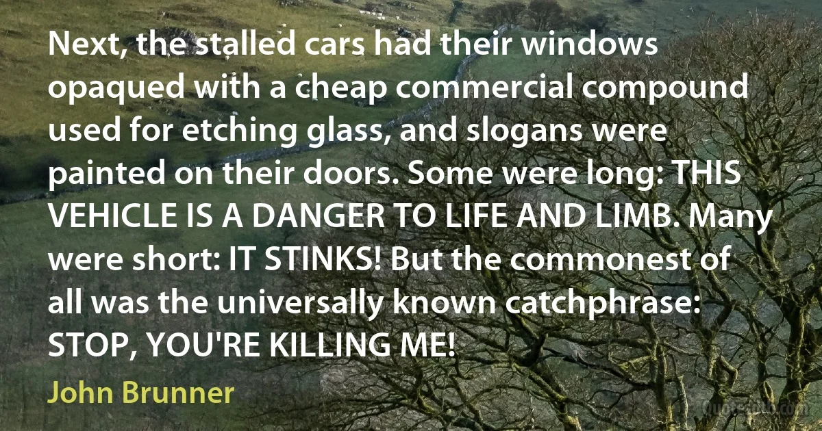 Next, the stalled cars had their windows opaqued with a cheap commercial compound used for etching glass, and slogans were painted on their doors. Some were long: THIS VEHICLE IS A DANGER TO LIFE AND LIMB. Many were short: IT STINKS! But the commonest of all was the universally known catchphrase: STOP, YOU'RE KILLING ME! (John Brunner)