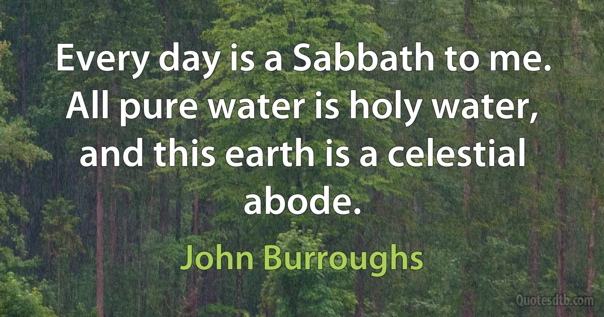 Every day is a Sabbath to me. All pure water is holy water, and this earth is a celestial abode. (John Burroughs)