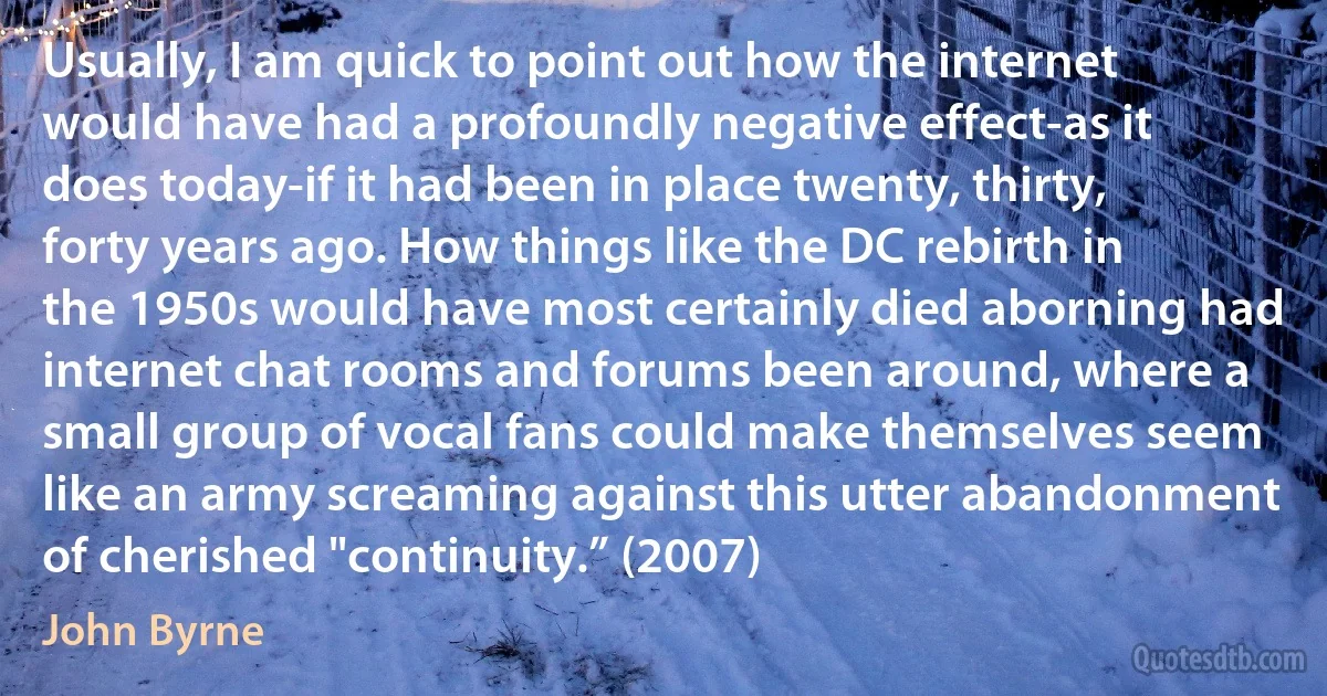 Usually, I am quick to point out how the internet would have had a profoundly negative effect-as it does today-if it had been in place twenty, thirty, forty years ago. How things like the DC rebirth in the 1950s would have most certainly died aborning had internet chat rooms and forums been around, where a small group of vocal fans could make themselves seem like an army screaming against this utter abandonment of cherished "continuity.” (2007) (John Byrne)