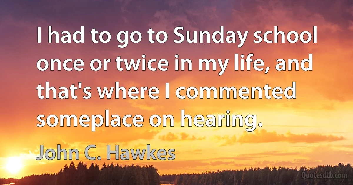 I had to go to Sunday school once or twice in my life, and that's where I commented someplace on hearing. (John C. Hawkes)