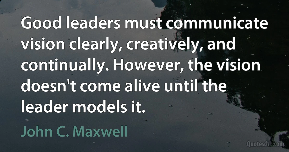 Good leaders must communicate vision clearly, creatively, and continually. However, the vision doesn't come alive until the leader models it. (John C. Maxwell)