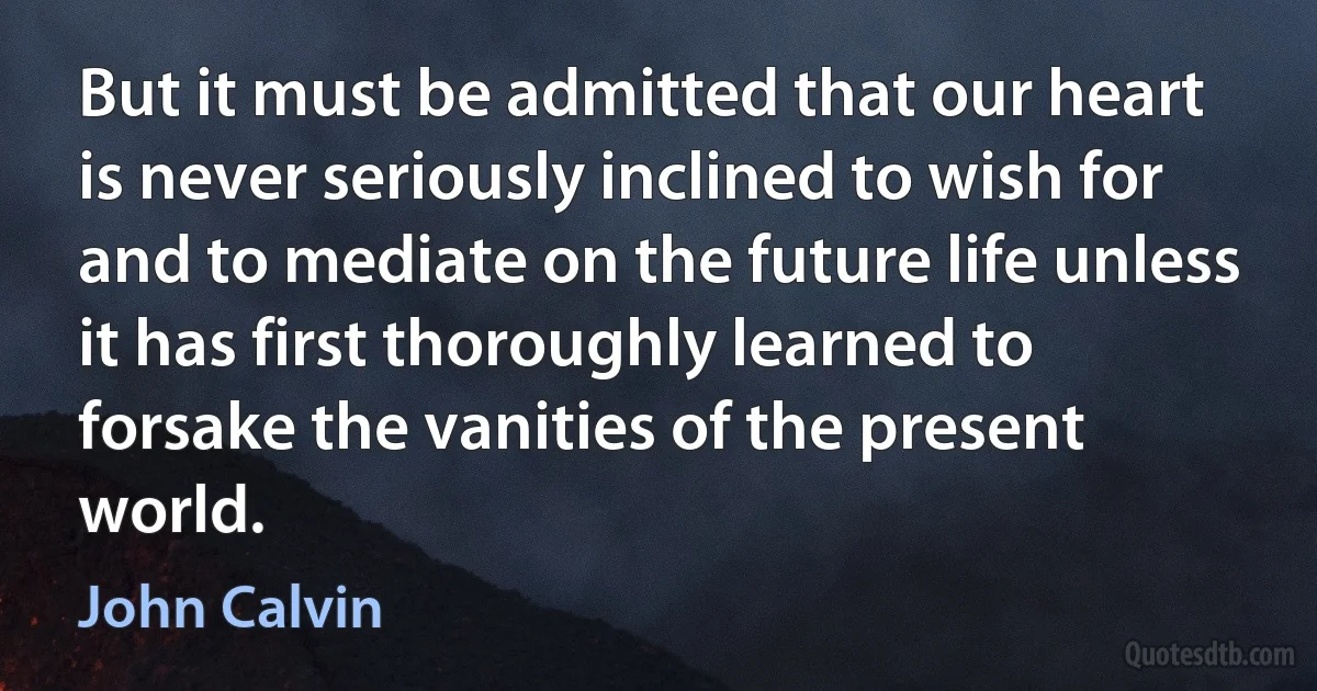 But it must be admitted that our heart is never seriously inclined to wish for and to mediate on the future life unless it has first thoroughly learned to forsake the vanities of the present world. (John Calvin)