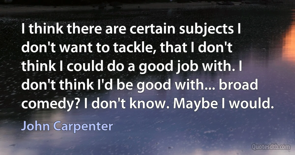 I think there are certain subjects I don't want to tackle, that I don't think I could do a good job with. I don't think I'd be good with... broad comedy? I don't know. Maybe I would. (John Carpenter)