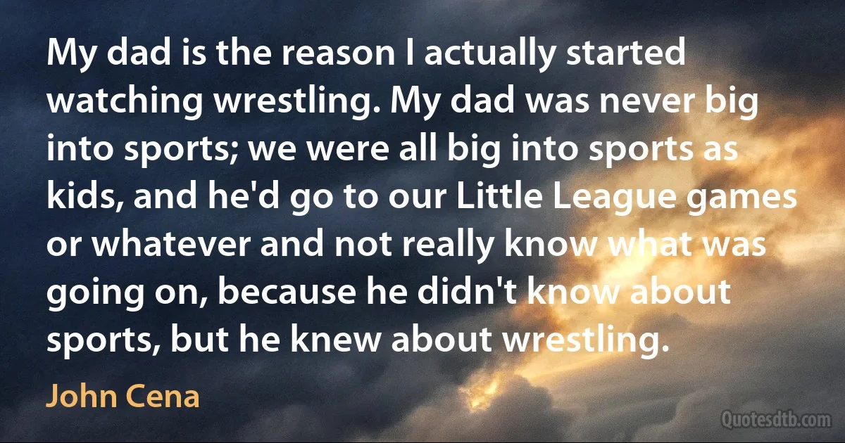 My dad is the reason I actually started watching wrestling. My dad was never big into sports; we were all big into sports as kids, and he'd go to our Little League games or whatever and not really know what was going on, because he didn't know about sports, but he knew about wrestling. (John Cena)