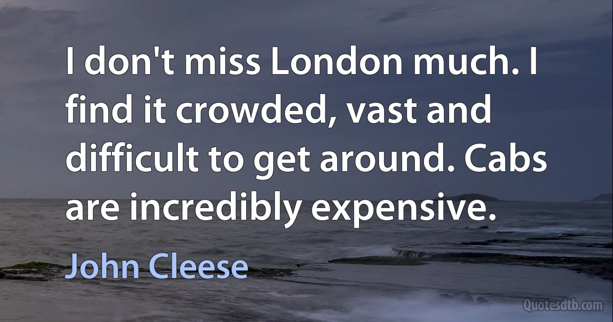 I don't miss London much. I find it crowded, vast and difficult to get around. Cabs are incredibly expensive. (John Cleese)