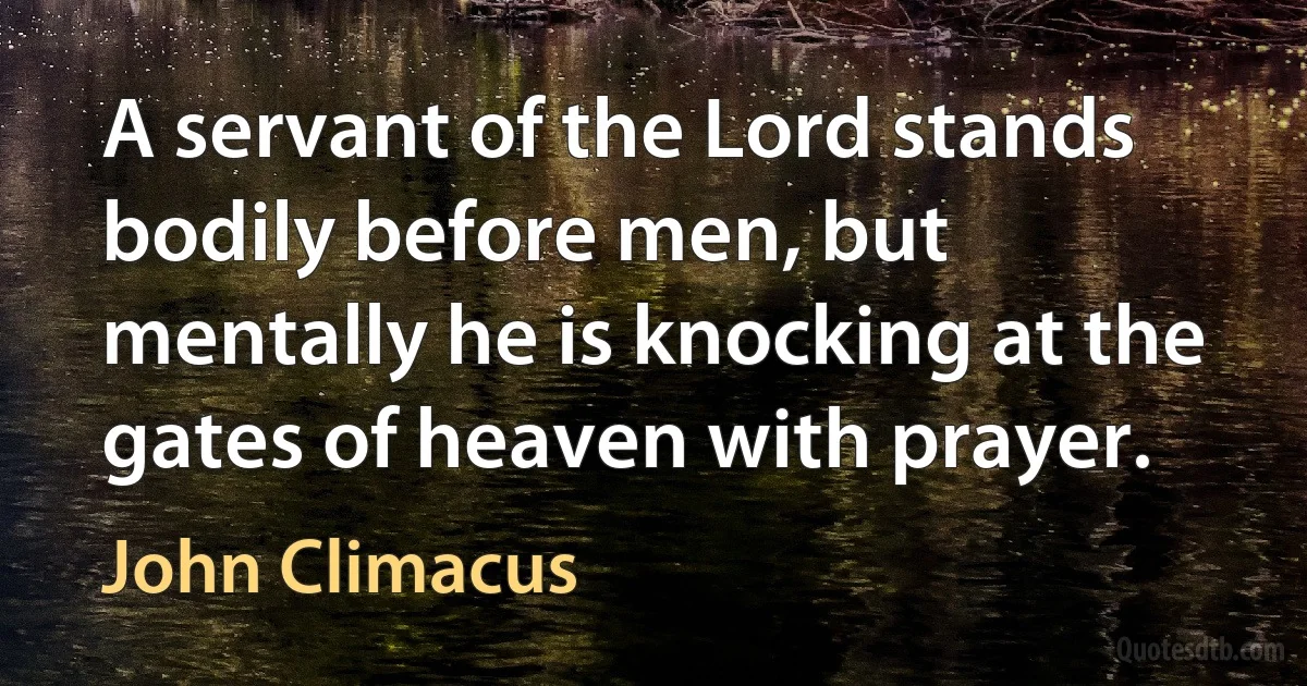 A servant of the Lord stands bodily before men, but mentally he is knocking at the gates of heaven with prayer. (John Climacus)