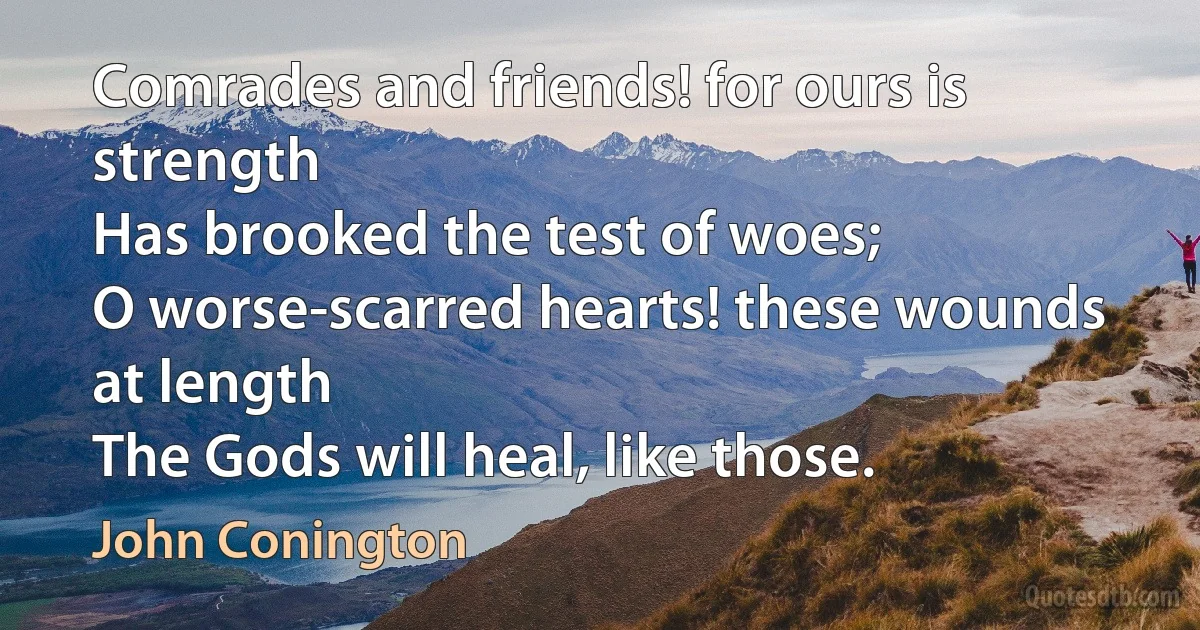 Comrades and friends! for ours is strength
Has brooked the test of woes;
O worse-scarred hearts! these wounds at length
The Gods will heal, like those. (John Conington)