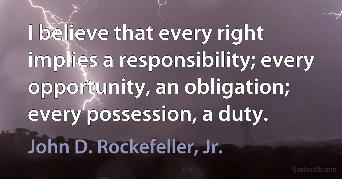 I believe that every right implies a responsibility; every opportunity, an obligation; every possession, a duty. (John D. Rockefeller, Jr.)