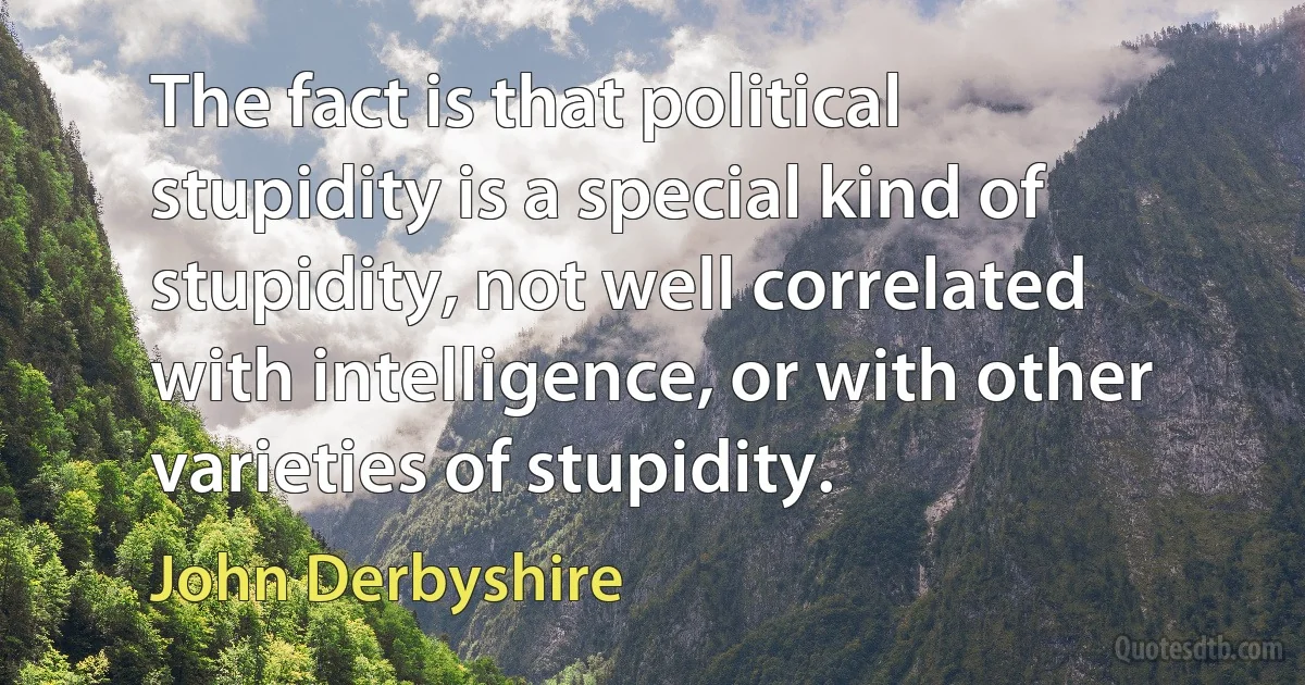 The fact is that political stupidity is a special kind of stupidity, not well correlated with intelligence, or with other varieties of stupidity. (John Derbyshire)