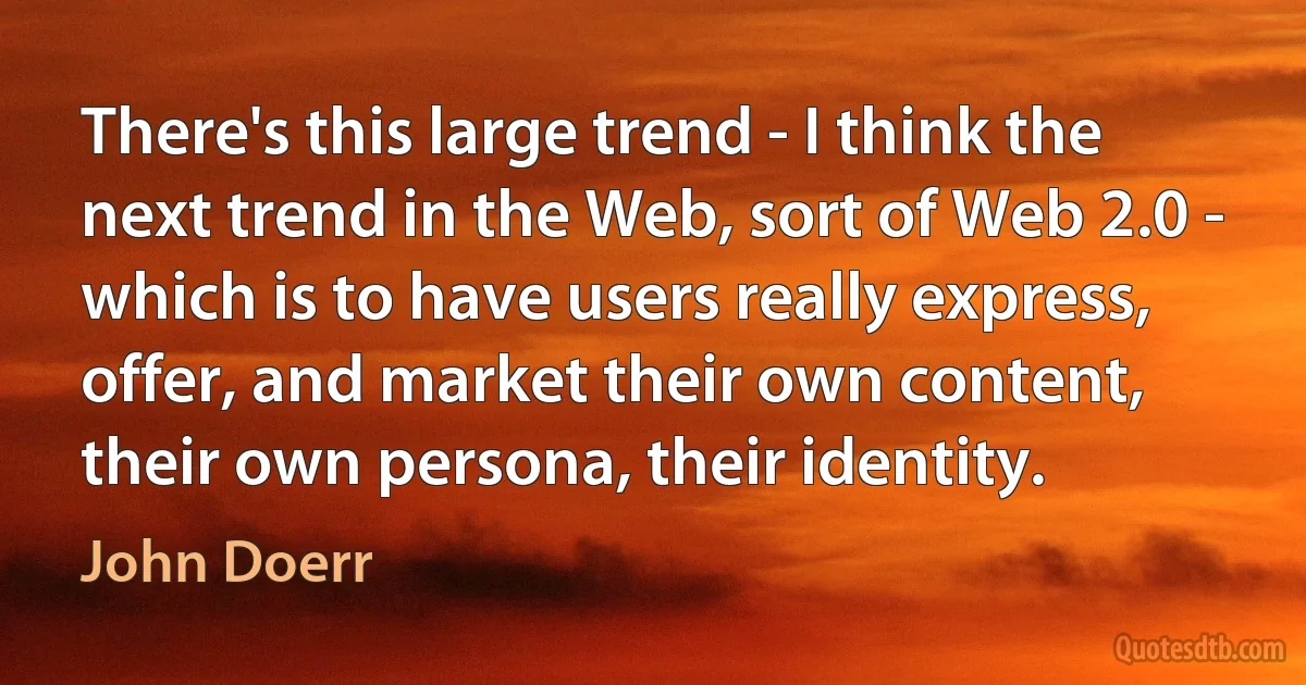 There's this large trend - I think the next trend in the Web, sort of Web 2.0 - which is to have users really express, offer, and market their own content, their own persona, their identity. (John Doerr)