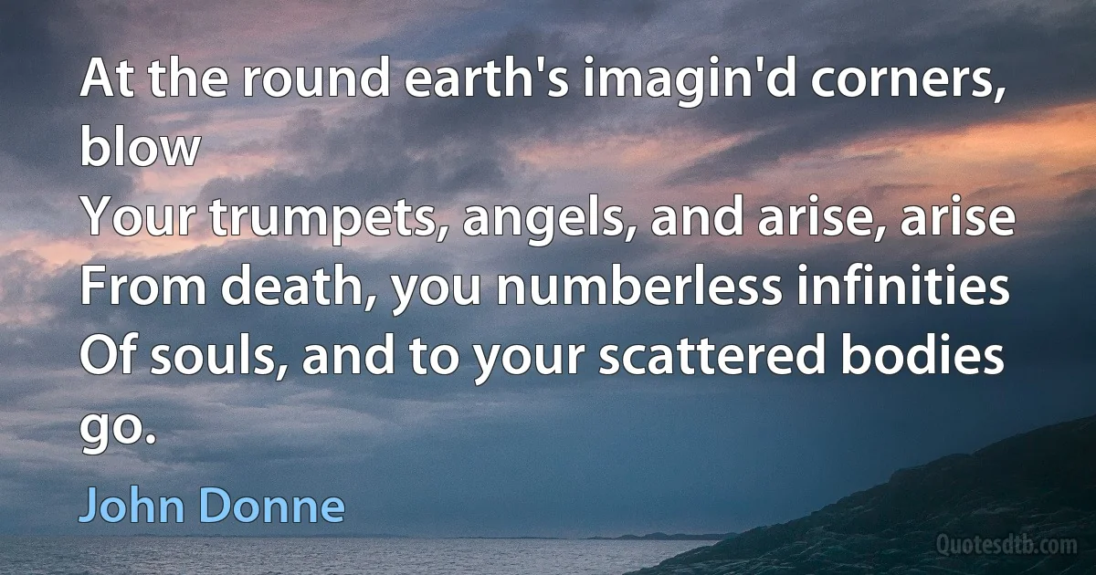 At the round earth's imagin'd corners, blow
Your trumpets, angels, and arise, arise
From death, you numberless infinities
Of souls, and to your scattered bodies go. (John Donne)