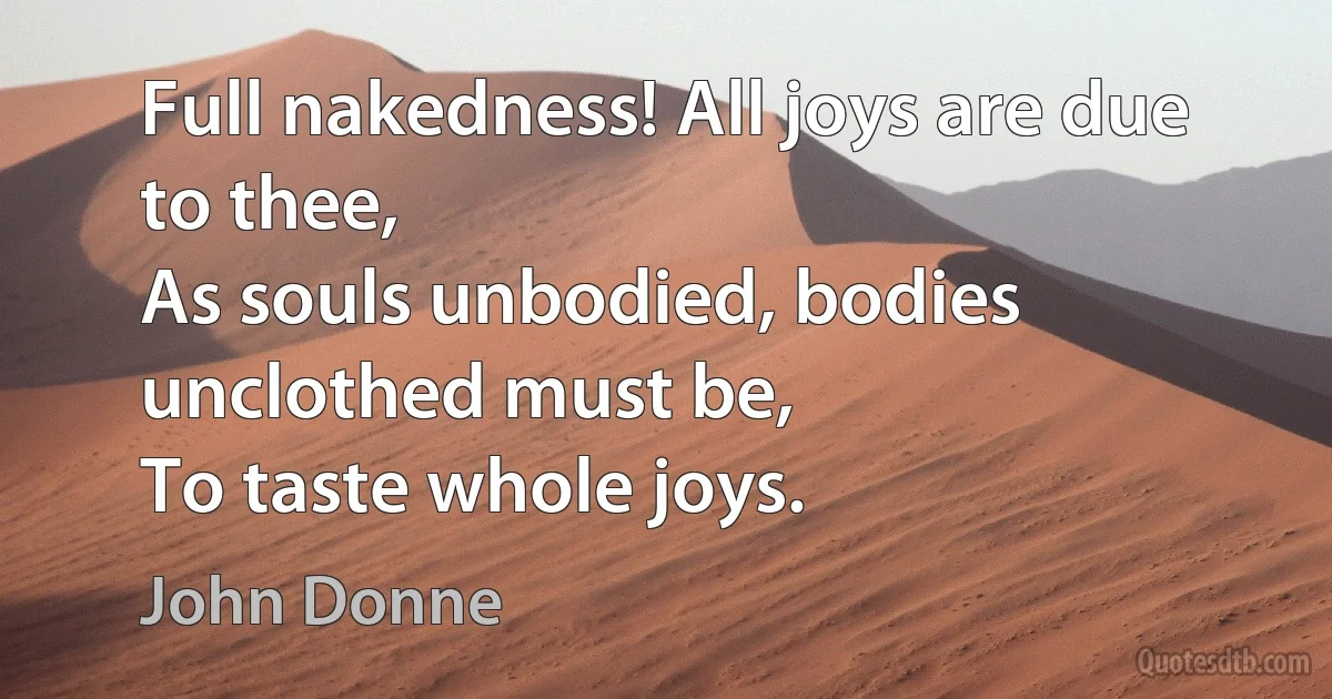 Full nakedness! All joys are due to thee,
As souls unbodied, bodies unclothed must be,
To taste whole joys. (John Donne)