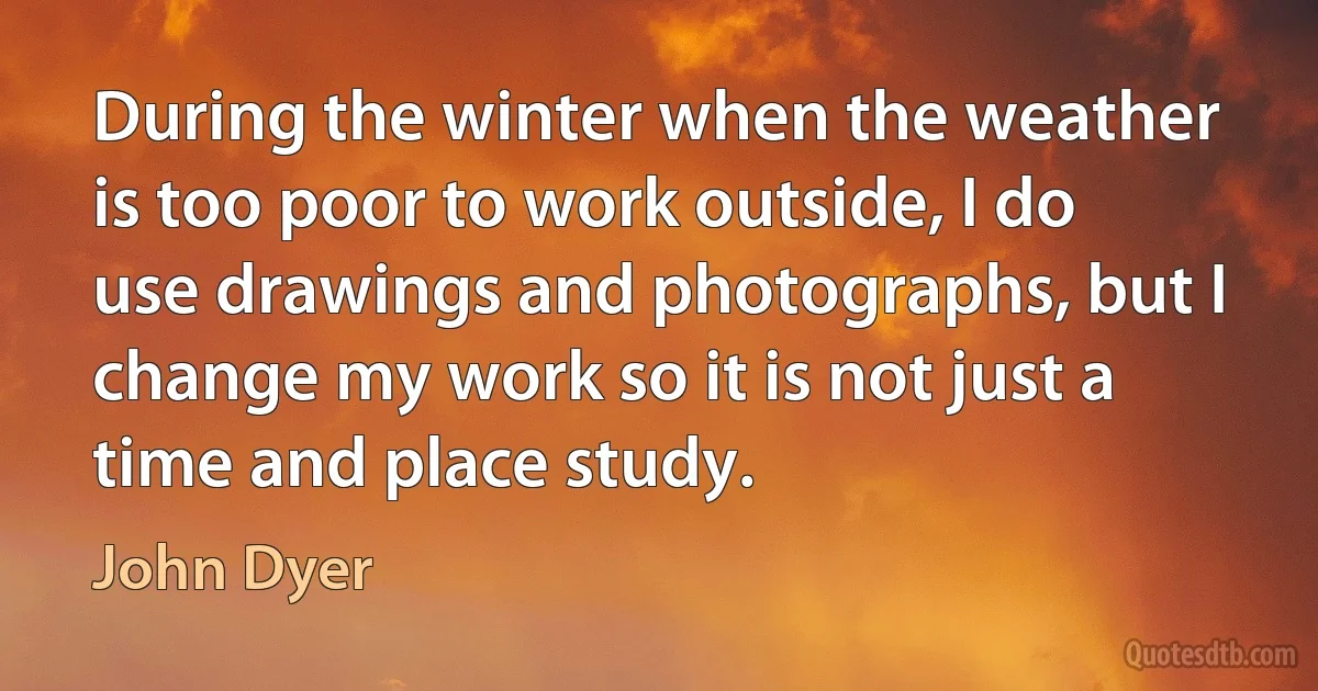 During the winter when the weather is too poor to work outside, I do use drawings and photographs, but I change my work so it is not just a time and place study. (John Dyer)