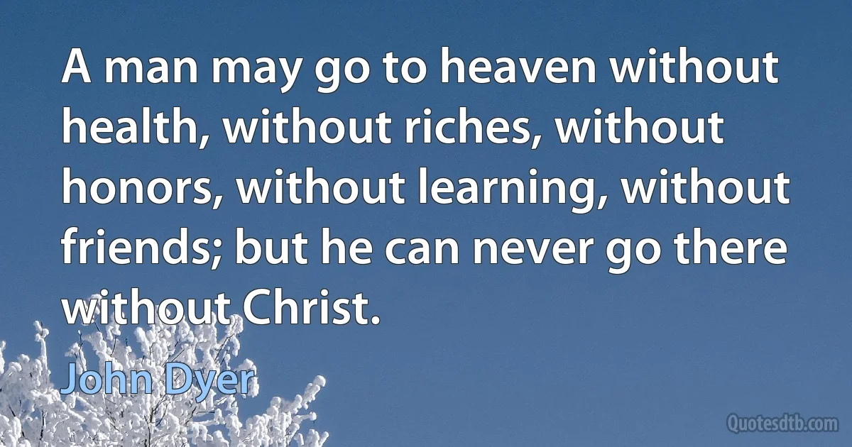 A man may go to heaven without health, without riches, without honors, without learning, without friends; but he can never go there without Christ. (John Dyer)