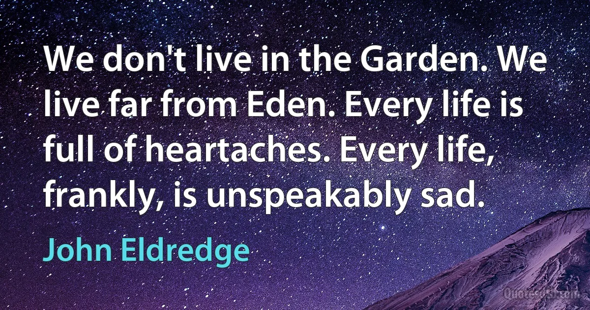 We don't live in the Garden. We live far from Eden. Every life is full of heartaches. Every life, frankly, is unspeakably sad. (John Eldredge)