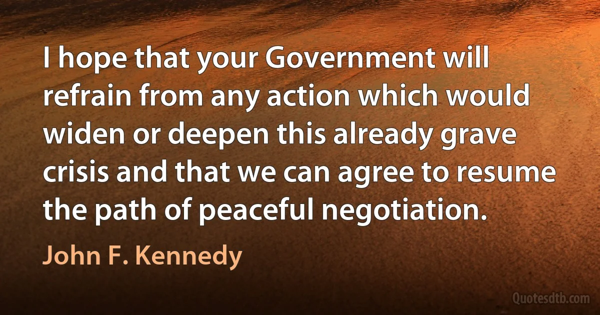 I hope that your Government will refrain from any action which would widen or deepen this already grave crisis and that we can agree to resume the path of peaceful negotiation. (John F. Kennedy)