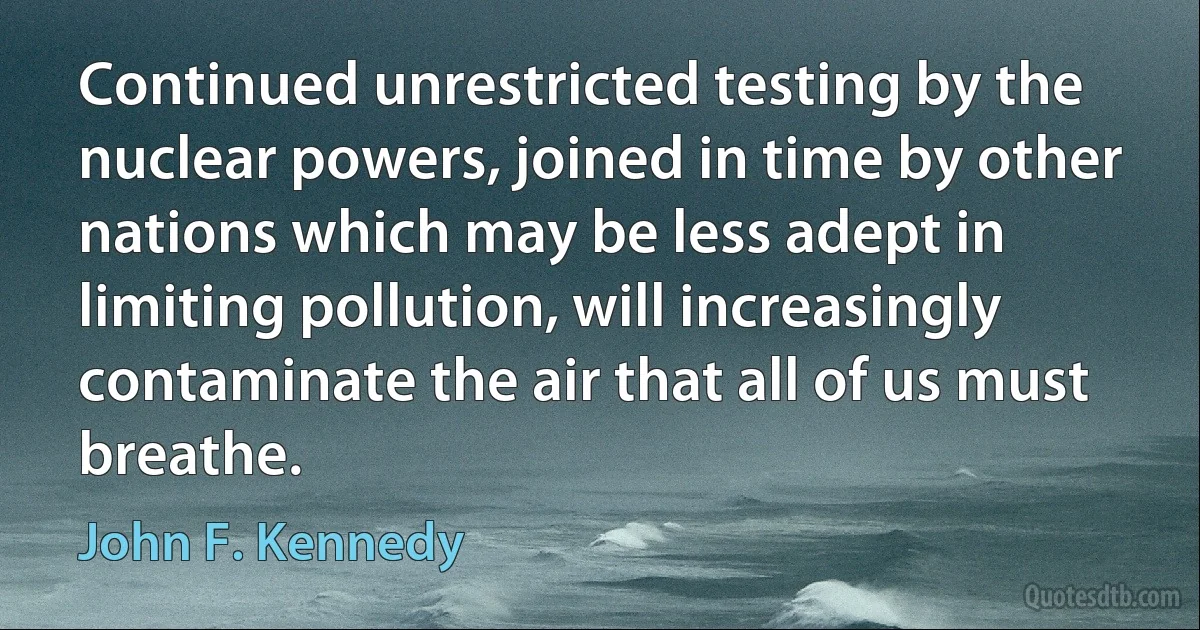 Continued unrestricted testing by the nuclear powers, joined in time by other nations which may be less adept in limiting pollution, will increasingly contaminate the air that all of us must breathe. (John F. Kennedy)