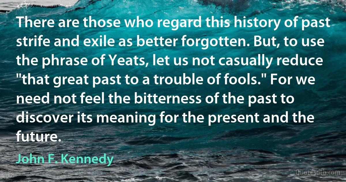 There are those who regard this history of past strife and exile as better forgotten. But, to use the phrase of Yeats, let us not casually reduce "that great past to a trouble of fools." For we need not feel the bitterness of the past to discover its meaning for the present and the future. (John F. Kennedy)