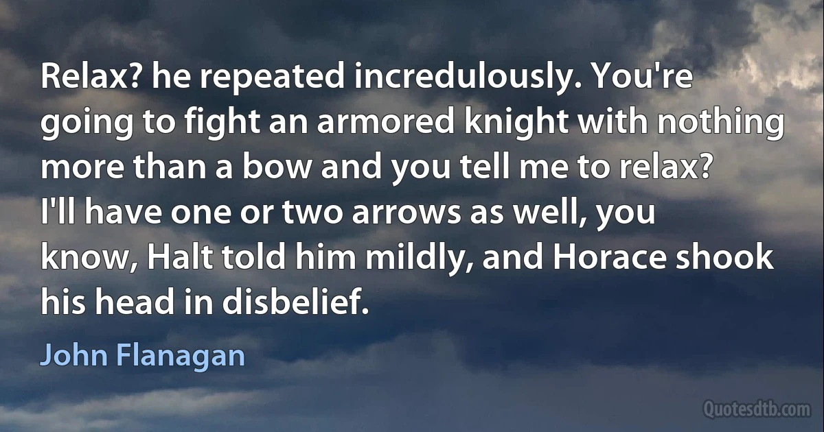 Relax? he repeated incredulously. You're going to fight an armored knight with nothing more than a bow and you tell me to relax?
I'll have one or two arrows as well, you know, Halt told him mildly, and Horace shook his head in disbelief. (John Flanagan)