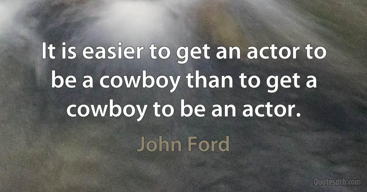 It is easier to get an actor to be a cowboy than to get a cowboy to be an actor. (John Ford)