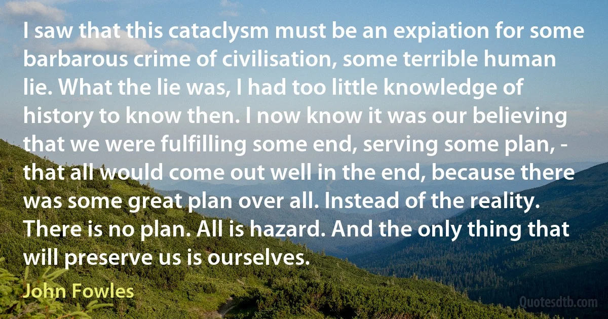 I saw that this cataclysm must be an expiation for some barbarous crime of civilisation, some terrible human lie. What the lie was, I had too little knowledge of history to know then. I now know it was our believing that we were fulfilling some end, serving some plan, - that all would come out well in the end, because there was some great plan over all. Instead of the reality. There is no plan. All is hazard. And the only thing that will preserve us is ourselves. (John Fowles)