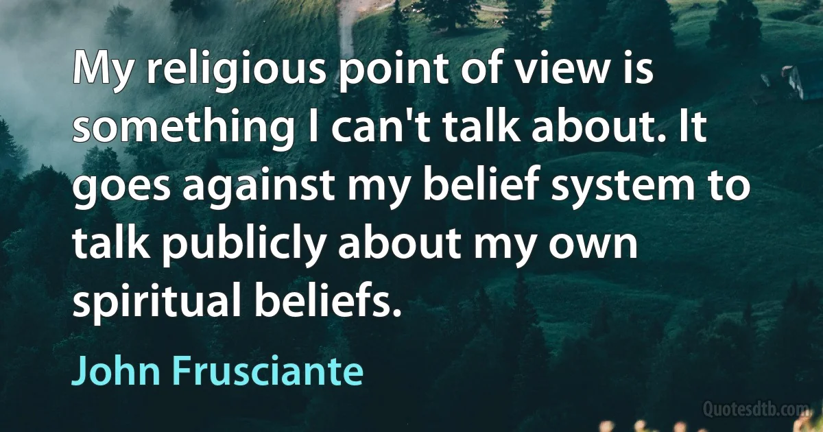 My religious point of view is something I can't talk about. It goes against my belief system to talk publicly about my own spiritual beliefs. (John Frusciante)