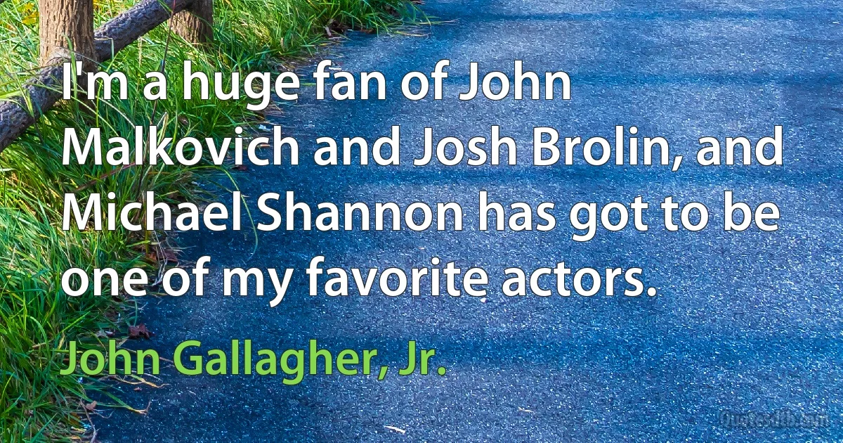 I'm a huge fan of John Malkovich and Josh Brolin, and Michael Shannon has got to be one of my favorite actors. (John Gallagher, Jr.)