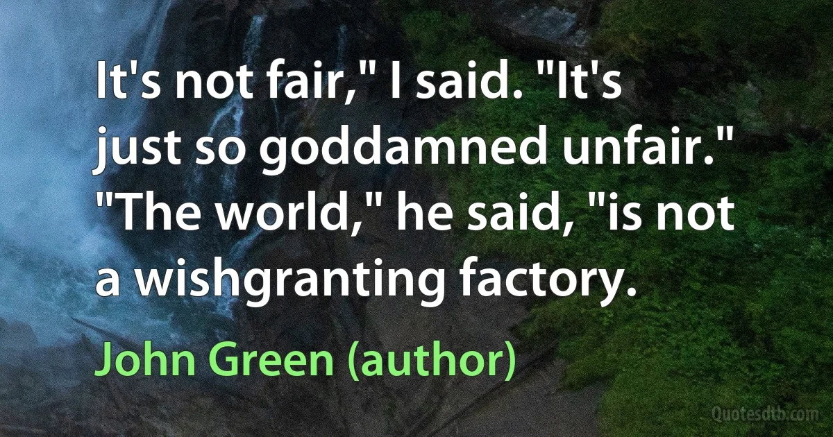 It's not fair," I said. "It's just so goddamned unfair." "The world," he said, "is not a wishgranting factory. (John Green (author))