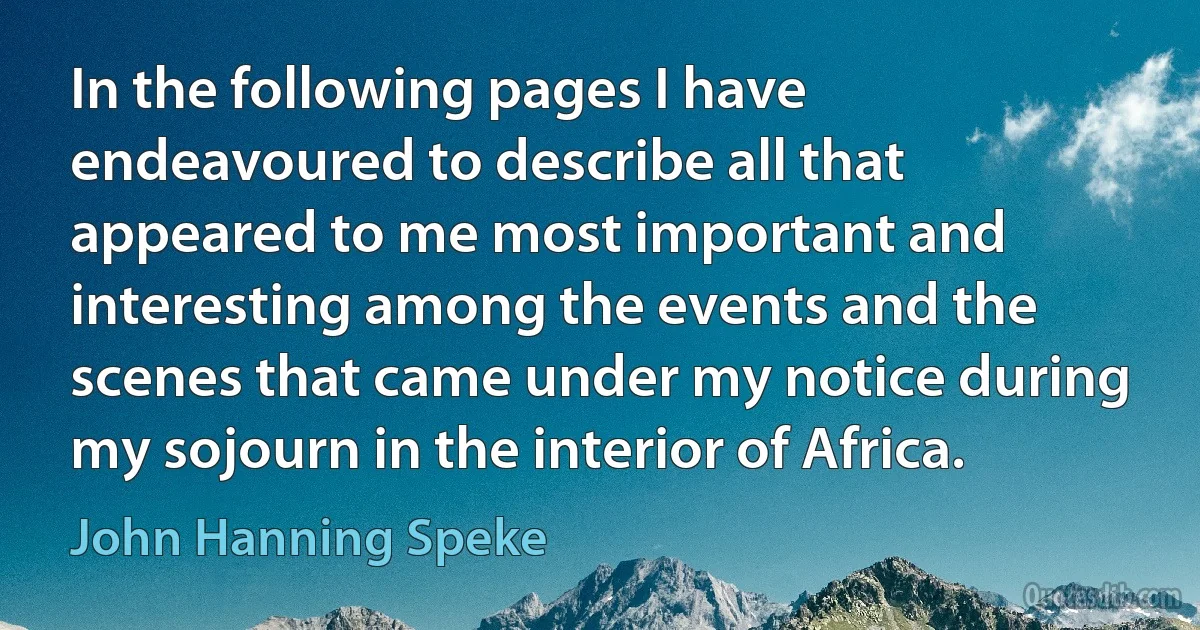 In the following pages I have endeavoured to describe all that appeared to me most important and interesting among the events and the scenes that came under my notice during my sojourn in the interior of Africa. (John Hanning Speke)