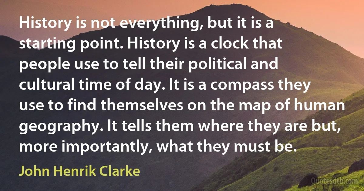 History is not everything, but it is a starting point. History is a clock that people use to tell their political and cultural time of day. It is a compass they use to find themselves on the map of human geography. It tells them where they are but, more importantly, what they must be. (John Henrik Clarke)