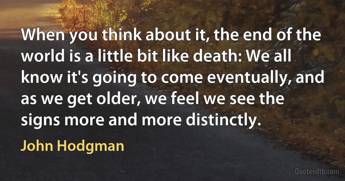 When you think about it, the end of the world is a little bit like death: We all know it's going to come eventually, and as we get older, we feel we see the signs more and more distinctly. (John Hodgman)