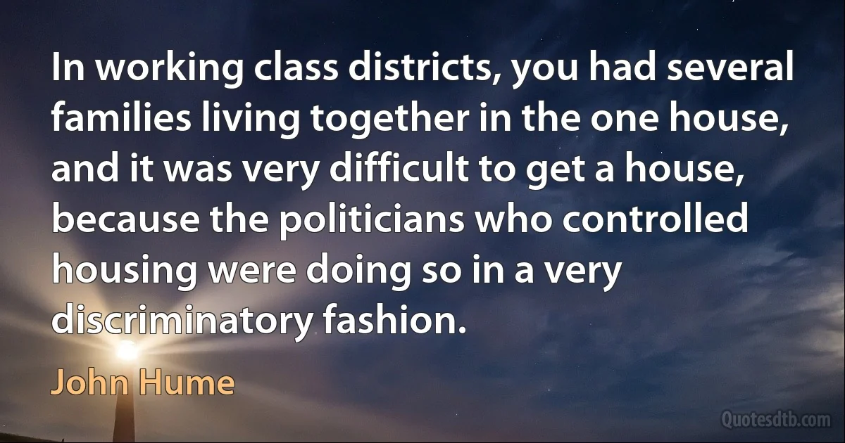 In working class districts, you had several families living together in the one house, and it was very difficult to get a house, because the politicians who controlled housing were doing so in a very discriminatory fashion. (John Hume)