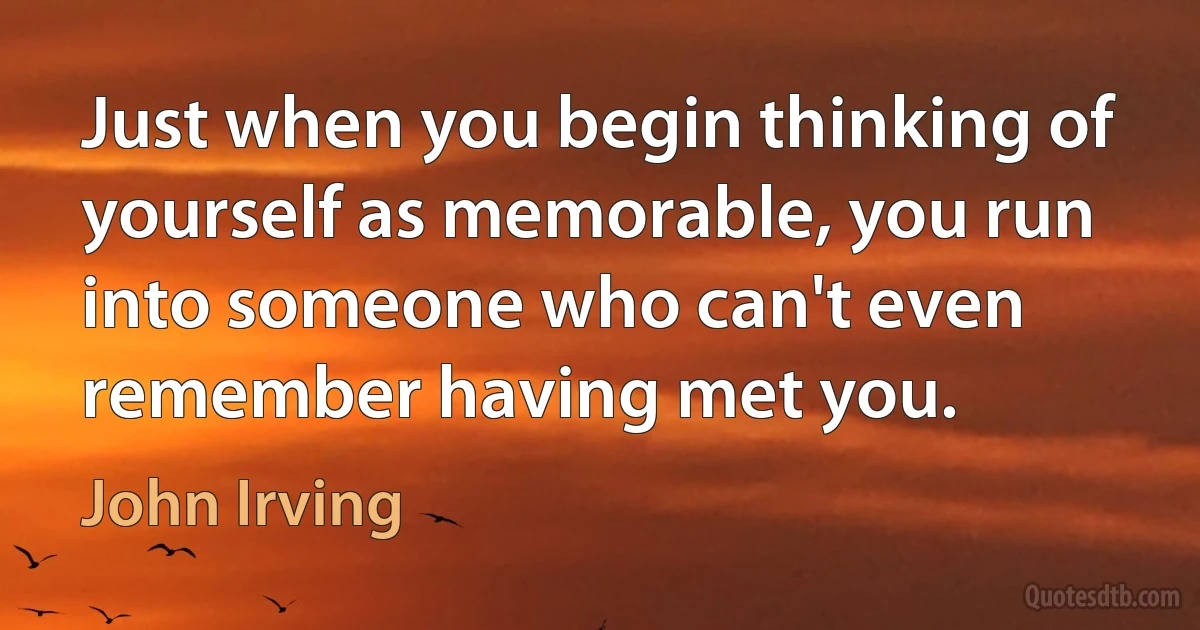 Just when you begin thinking of yourself as memorable, you run into someone who can't even remember having met you. (John Irving)