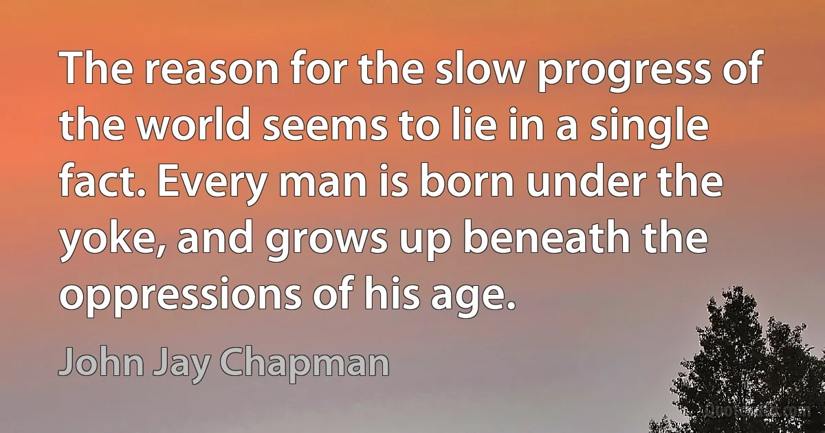 The reason for the slow progress of the world seems to lie in a single fact. Every man is born under the yoke, and grows up beneath the oppressions of his age. (John Jay Chapman)