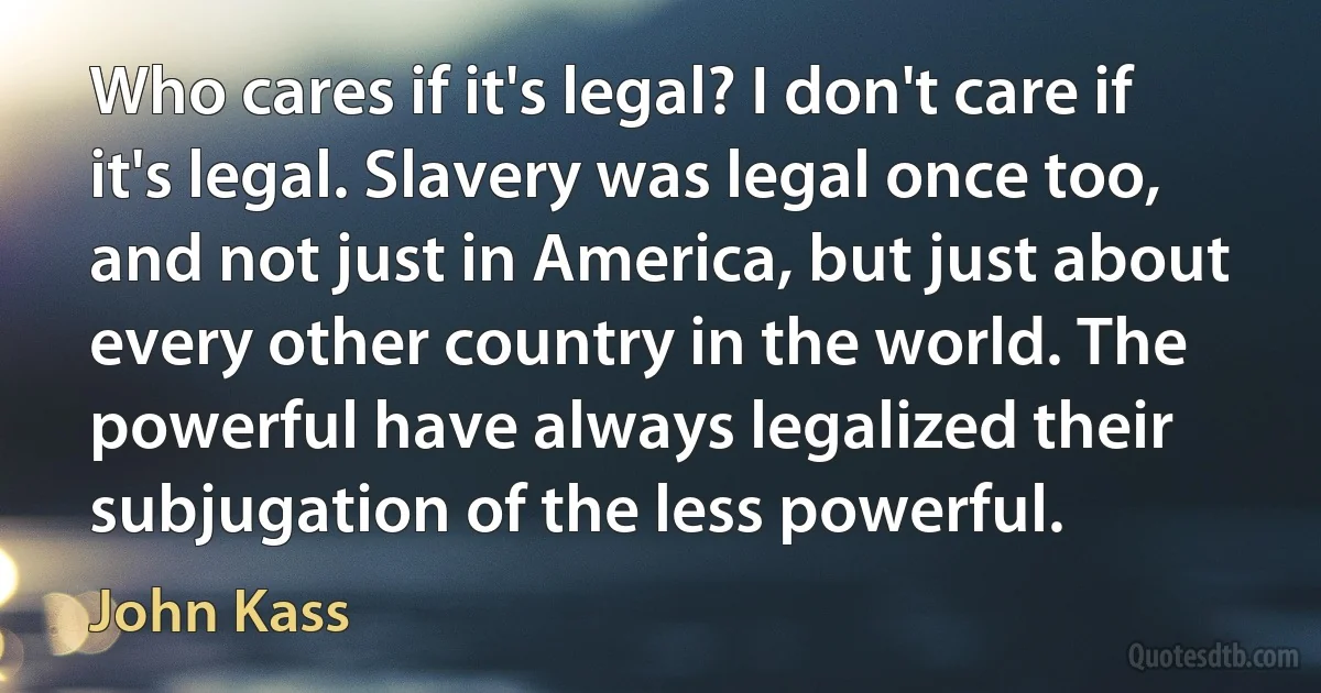 Who cares if it's legal? I don't care if it's legal. Slavery was legal once too, and not just in America, but just about every other country in the world. The powerful have always legalized their subjugation of the less powerful. (John Kass)