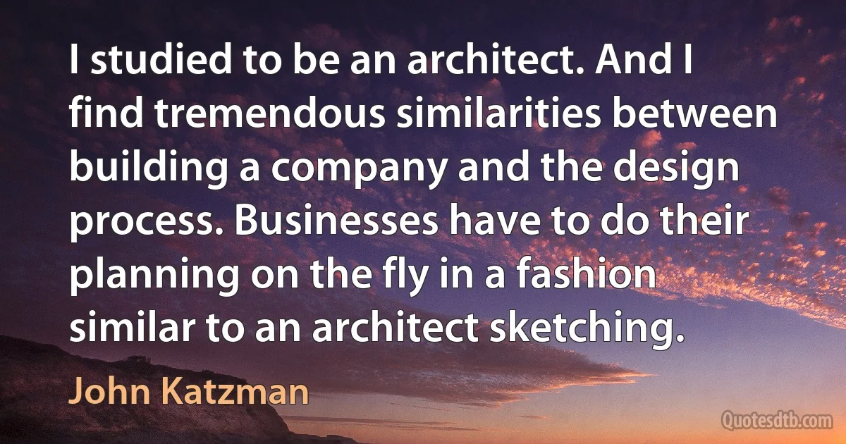 I studied to be an architect. And I find tremendous similarities between building a company and the design process. Businesses have to do their planning on the fly in a fashion similar to an architect sketching. (John Katzman)