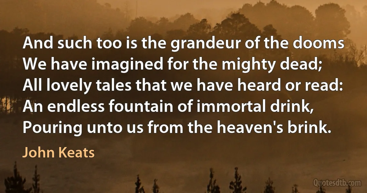 And such too is the grandeur of the dooms
We have imagined for the mighty dead;
All lovely tales that we have heard or read:
An endless fountain of immortal drink,
Pouring unto us from the heaven's brink. (John Keats)