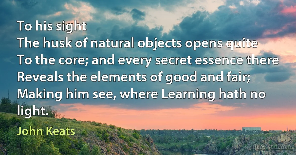 To his sight
The husk of natural objects opens quite
To the core; and every secret essence there
Reveals the elements of good and fair;
Making him see, where Learning hath no light. (John Keats)