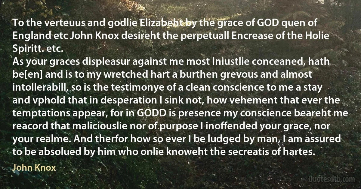 To the verteuus and godlie Elizabeht by the grace of GOD quen of England etc John Knox desireht the perpetuall Encrease of the Holie Spiritt. etc.
As your graces displeasur against me most Iniustlie conceaned, hath be[en] and is to my wretched hart a burthen grevous and almost intollerabill, so is the testimonye of a clean conscience to me a stay and vphold that in desperation I sink not, how vehement that ever the temptations appear, for in GODD is presence my conscience beareht me reacord that maliciouslie nor of purpose I inoffended your grace, nor your realme. And therfor how so ever I be ludged by man, I am assured to be absolued by him who onlie knoweht the secreatis of hartes. (John Knox)