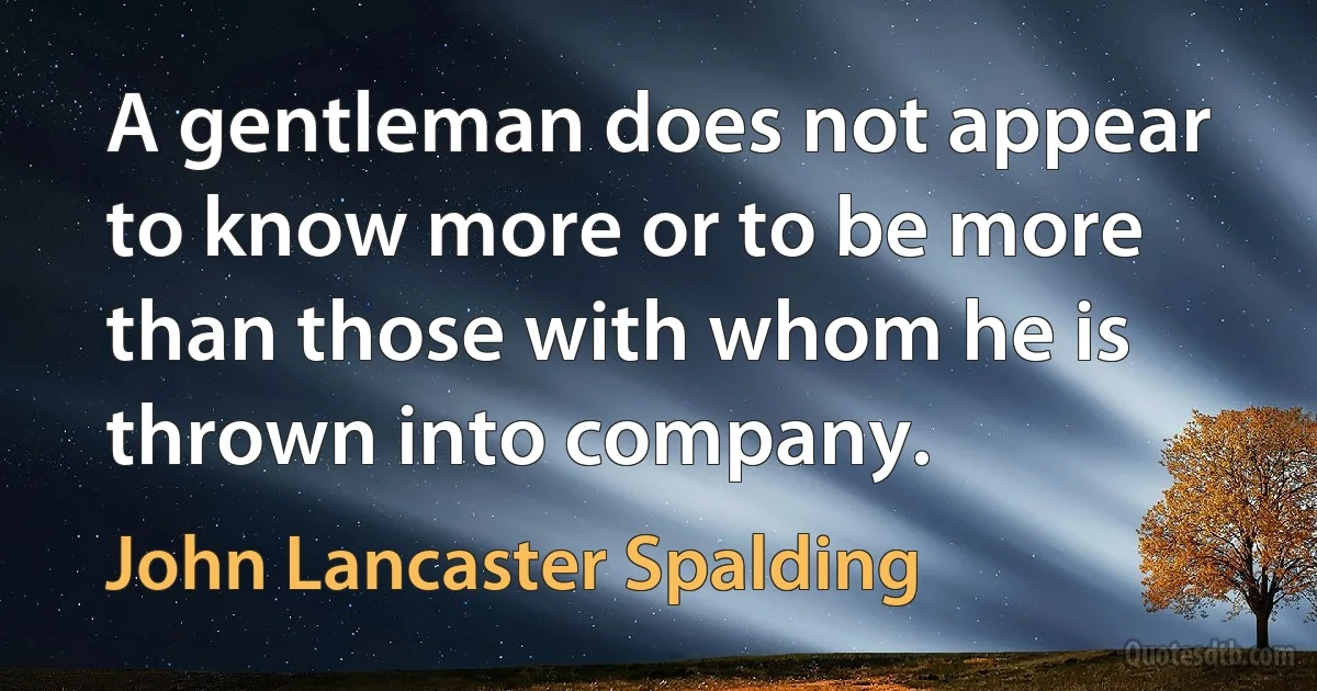 A gentleman does not appear to know more or to be more than those with whom he is thrown into company. (John Lancaster Spalding)